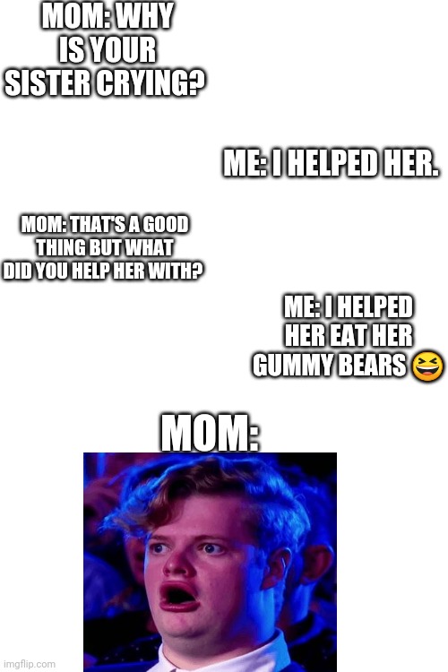 Ok helped her eat her gummy bears | MOM: WHY IS YOUR SISTER CRYING? ME: I HELPED HER. MOM: THAT'S A GOOD THING BUT WHAT DID YOU HELP HER WITH? ME: I HELPED HER EAT HER GUMMY BEARS 😆; MOM: | image tagged in blank white template,gummy bears | made w/ Imgflip meme maker