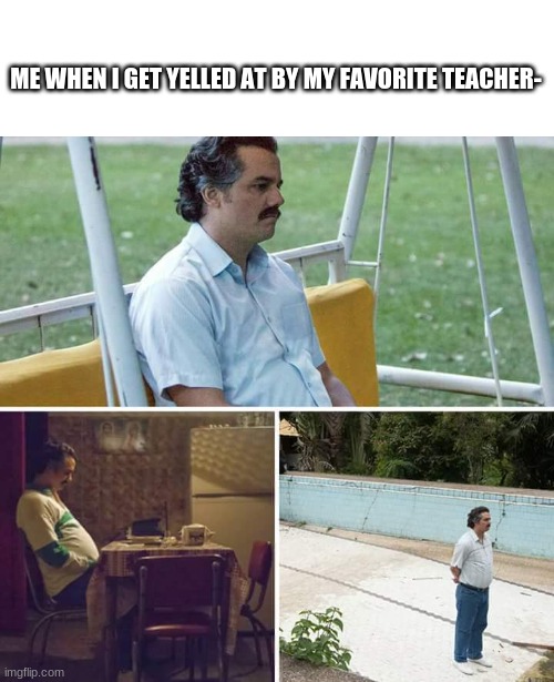 Sad Pablo Escobar Meme | ME WHEN I GET YELLED AT BY MY FAVORITE TEACHER- | image tagged in memes,sad pablo escobar | made w/ Imgflip meme maker