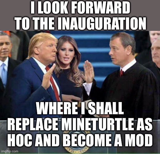 I truly am honoured to serve this stream as your HOC once again. | I LOOK FORWARD TO THE INAUGURATION; WHERE I SHALL REPLACE MINETURTLE AS HOC AND BECOME A MOD | image tagged in trump inauguration,memes,politics,election | made w/ Imgflip meme maker