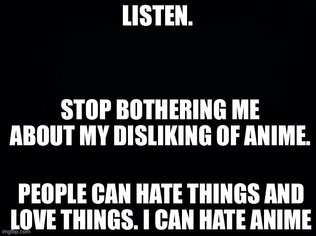 Black background | LISTEN. STOP BOTHERING ME ABOUT MY DISLIKING OF ANIME. PEOPLE CAN HATE THINGS AND LOVE THINGS. I CAN HATE ANIME | image tagged in black background | made w/ Imgflip meme maker