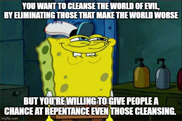 My step-dad knew I wasn't his, I came before though; not during and I wasn't a POG | YOU WANT TO CLEANSE THE WORLD OF EVIL, BY ELIMINATING THOSE THAT MAKE THE WORLD WORSE; BUT YOU'RE WILLING TO GIVE PEOPLE A CHANCE AT REPENTANCE EVEN THOSE CLEANSING. | image tagged in memes,don't you squidward,andrew choice,2 in a room | made w/ Imgflip meme maker