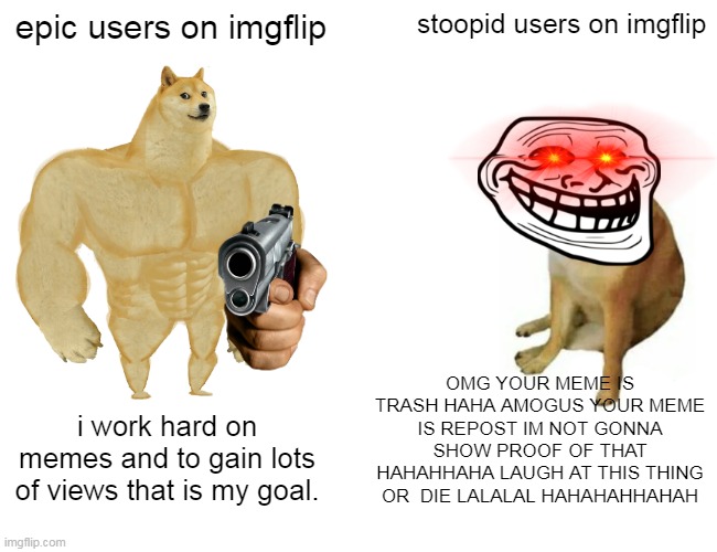 seriously what makes our memes repost? | epic users on imgflip; stoopid users on imgflip; OMG YOUR MEME IS TRASH HAHA AMOGUS YOUR MEME IS REPOST IM NOT GONNA SHOW PROOF OF THAT HAHAHHAHA LAUGH AT THIS THING OR  DIE LALALAL HAHAHAHHAHAH; i work hard on memes and to gain lots of views that is my goal. | image tagged in memes,buff doge vs cheems,lol,haha,imgflip humor,annoying people | made w/ Imgflip meme maker