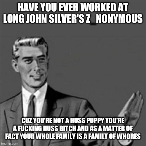 Deal with it Z_nonymous | HAVE YOU EVER WORKED AT LONG JOHN SILVER'S Z_NONYMOUS; CUZ YOU'RE NOT A HUSS PUPPY YOU'RE A FUCKING HUSS BITCH AND AS A MATTER OF FACT YOUR WHOLE FAMILY IS A FAMILY OF WHORES | image tagged in correction guy,memes,savage memes,savage,youtube,roasts | made w/ Imgflip meme maker