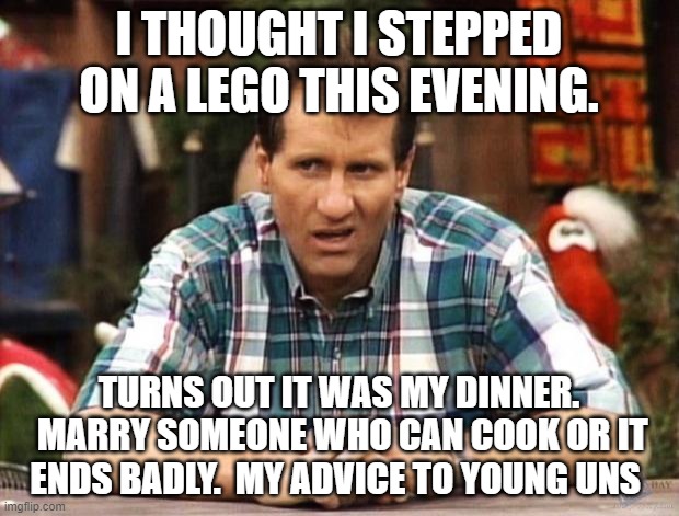 Al Bundy |  I THOUGHT I STEPPED ON A LEGO THIS EVENING. TURNS OUT IT WAS MY DINNER.  MARRY SOMEONE WHO CAN COOK OR IT ENDS BADLY.  MY ADVICE TO YOUNG UNS | image tagged in al bundy | made w/ Imgflip meme maker