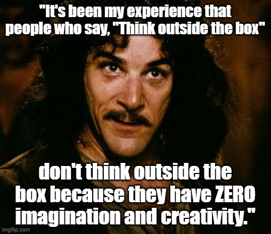 Inigo Montoya meme - "People who say, "Think outside the box" don't think outside the box and lack imagination." | "It's been my experience that people who say, "Think outside the box"; don't think outside the box because they have ZERO imagination and creativity." | image tagged in memes,inigo montoya,funny memes,think outside the box,humor,office humor | made w/ Imgflip meme maker