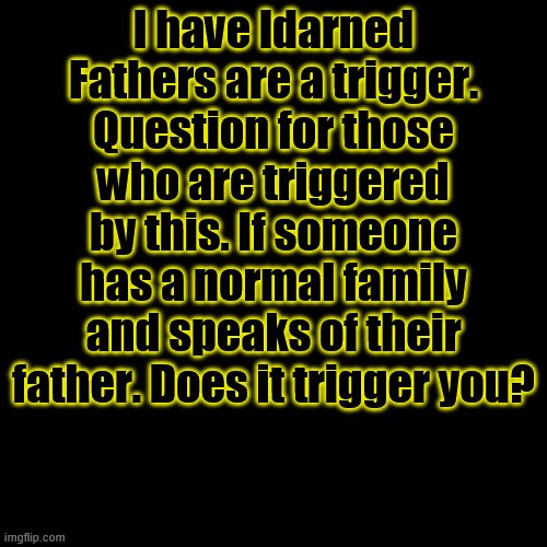 I'm posting this here because I saw it here. | I have ldarned Fathers are a trigger. Question for those who are triggered by this. If someone has a normal family and speaks of their father. Does it trigger you? | image tagged in memes,blank transparent square | made w/ Imgflip meme maker