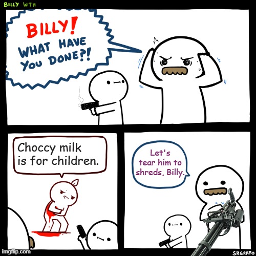 Billy, What Have You Done | Let's tear him to shreds, Billy. Choccy milk is for children. | image tagged in billy what have you done | made w/ Imgflip meme maker