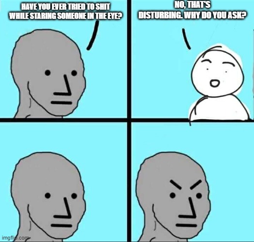 *grunts* | NO, THAT'S DISTURBING. WHY DO YOU ASK? HAVE YOU EVER TRIED TO SHIT WHILE STARING SOMEONE IN THE EYE? | image tagged in npc meme | made w/ Imgflip meme maker