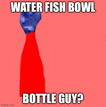 WATER FISH BOWL; BOTTLE GUY? | made w/ Imgflip meme maker