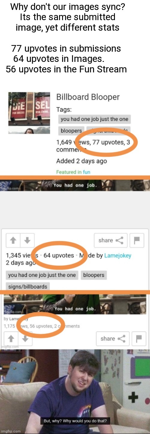 Same Image, Same Time, different Stats | Why don't our images sync?
Its the same submitted image, yet different stats; 77 upvotes in submissions
64 upvotes in Images.      
56 upvotes in the Fun Stream | image tagged in but why why would you do that | made w/ Imgflip meme maker