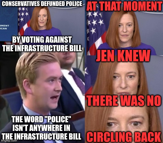 Did they think we wouldn't read the bill? | AT THAT MOMENT; CONSERVATIVES DEFUNDED POLICE; BY VOTING AGAINST THE INFRASTRUCTURE BILL; JEN KNEW; THERE WAS NO; THE WORD "POLICE" ISN'T ANYWHERE IN THE INFRASTRUCTURE BILL; CIRCLING BACK | image tagged in jen psaki,liberal vs conservative | made w/ Imgflip meme maker