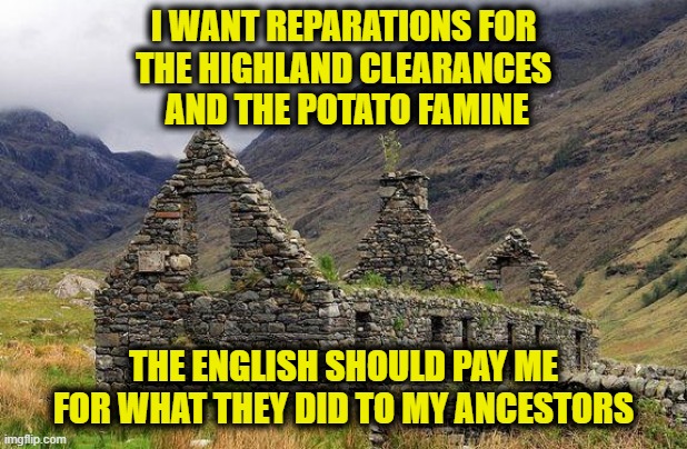 Reparations | I WANT REPARATIONS FOR
THE HIGHLAND CLEARANCES
 AND THE POTATO FAMINE; THE ENGLISH SHOULD PAY ME FOR WHAT THEY DID TO MY ANCESTORS | made w/ Imgflip meme maker