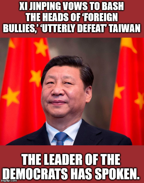 Xi - leader of the democrat party | XI JINPING VOWS TO BASH THE HEADS OF ‘FOREIGN BULLIES,’ ‘UTTERLY DEFEAT’ TAIWAN; THE LEADER OF THE DEMOCRATS HAS SPOKEN. | image tagged in xi jinping | made w/ Imgflip meme maker