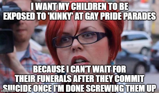 Rainbow Warrior | I WANT MY CHILDREN TO BE EXPOSED TO 'KINKY' AT GAY PRIDE PARADES; BECAUSE I CAN'T WAIT FOR THEIR FUNERALS AFTER THEY COMMIT SUICIDE ONCE I'M DONE SCREWING THEM UP | image tagged in angry feminist | made w/ Imgflip meme maker