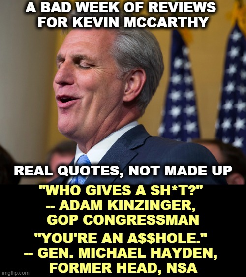 Kevin McCarthy, who wants to walk a mile in Nancy Pelosi's pumps. | A BAD WEEK OF REVIEWS 
FOR KEVIN MCCARTHY; REAL QUOTES, NOT MADE UP; "WHO GIVES A SH*T?" 
-- ADAM KINZINGER, 
GOP CONGRESSMAN; "YOU'RE AN A$$HOLE." 
-- GEN. MICHAEL HAYDEN, 
FORMER HEAD, NSA | image tagged in kevin mccarthy who wants to walk a mile in nancy pelosi's pumps,idiot | made w/ Imgflip meme maker