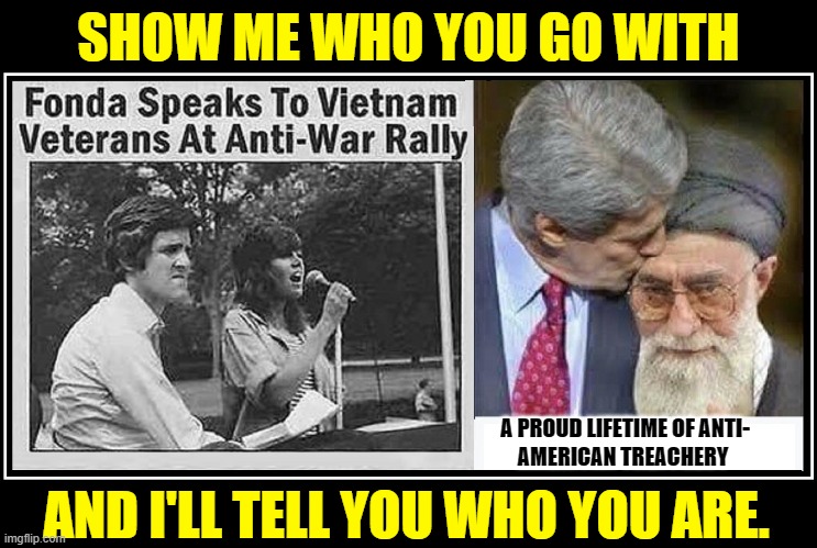 My Old Granny used to tell me this: | SHOW ME WHO YOU GO WITH; AND I'LL TELL YOU WHO YOU ARE. A PROUD LIFETIME OF ANTI-
AMERICAN TREACHERY | image tagged in vince vance,john kerry,ayatollah,jane fonda,hanoi jane,memes | made w/ Imgflip meme maker