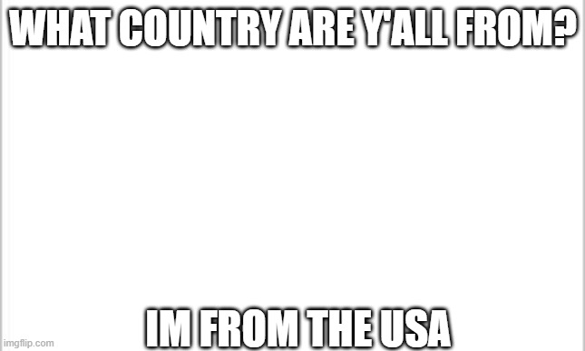 white background | WHAT COUNTRY ARE Y'ALL FROM? IM FROM THE USA | image tagged in white background | made w/ Imgflip meme maker
