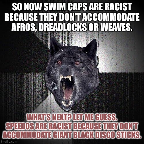 Soul Caps | SO NOW SWIM CAPS ARE RACIST BECAUSE THEY DON’T ACCOMMODATE AFROS, DREADLOCKS OR WEAVES. WHAT’S NEXT? LET ME GUESS. SPEEDOS ARE RACIST BECAUSE THEY DON’T ACCOMMODATE GIANT BLACK DISCO STICKS. | image tagged in memes,insanity wolf,bad joke,swimming,olympics,racist | made w/ Imgflip meme maker