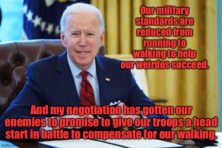 Biden the Great Negotiator | Our military standards are reduced from running to walking to help our weirdos succeed. And my negotiation has gotten our enemies to promise to give our troops a head start in battle to compensate for our walking. | image tagged in military,dumb down standards,walk not run,negotiate,battle ready,worst commander in chief ever | made w/ Imgflip meme maker