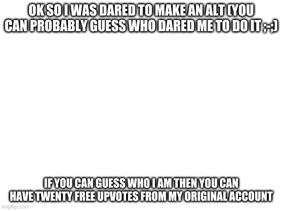Blank White Template | OK SO I WAS DARED TO MAKE AN ALT (YOU CAN PROBABLY GUESS WHO DARED ME TO DO IT ;-;); IF YOU CAN GUESS WHO I AM THEN YOU CAN HAVE TWENTY FREE UPVOTES FROM MY ORIGINAL ACCOUNT | made w/ Imgflip meme maker
