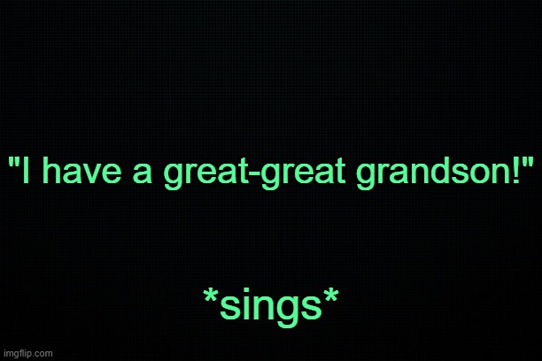 . | "I have a great-great grandson!"; *sings* | image tagged in black | made w/ Imgflip meme maker