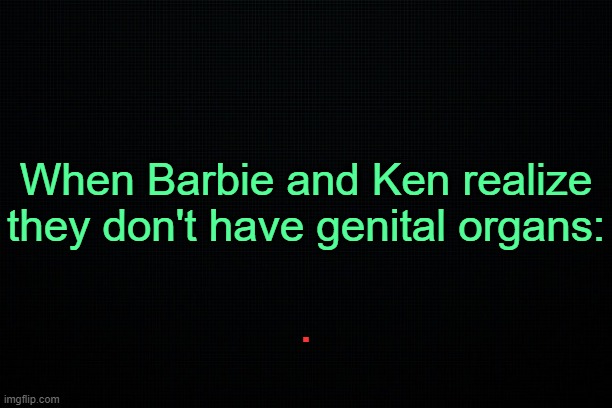 . | When Barbie and Ken realize they don't have genital organs:; . | image tagged in black | made w/ Imgflip meme maker