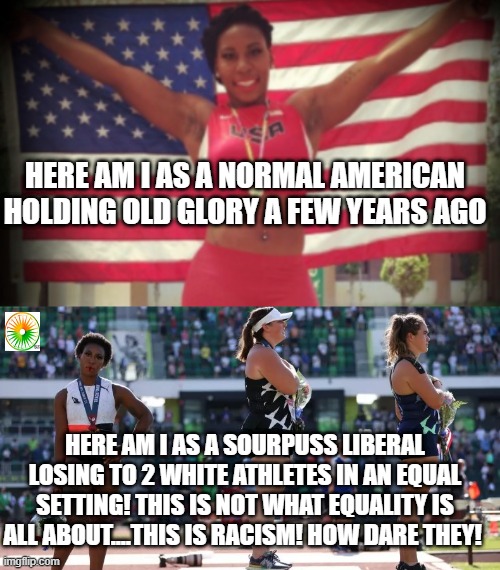 political | HERE AM I AS A NORMAL AMERICAN HOLDING OLD GLORY A FEW YEARS AGO; HERE AM I AS A SOURPUSS LIBERAL LOSING TO 2 WHITE ATHLETES IN AN EQUAL SETTING! THIS IS NOT WHAT EQUALITY IS ALL ABOUT....THIS IS RACISM! HOW DARE THEY! | image tagged in political meme | made w/ Imgflip meme maker