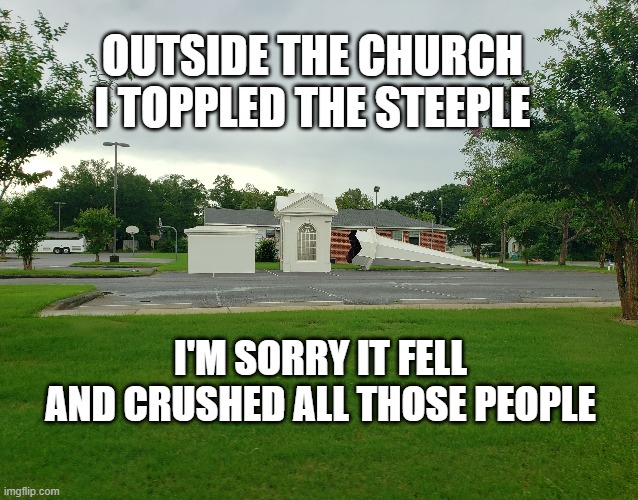 Steeple | OUTSIDE THE CHURCH
I TOPPLED THE STEEPLE; I'M SORRY IT FELL
AND CRUSHED ALL THOSE PEOPLE | image tagged in church | made w/ Imgflip meme maker