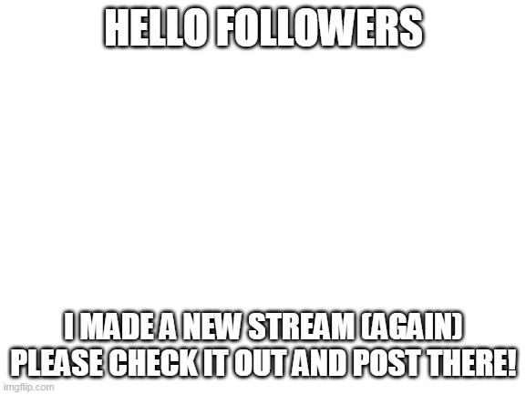 https://imgflip.com/m/Cheesy_Memez | HELLO FOLLOWERS; I MADE A NEW STREAM (AGAIN) PLEASE CHECK IT OUT AND POST THERE! | image tagged in blank white template,new stream,memes,lol,haha | made w/ Imgflip meme maker