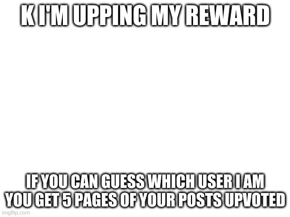 Blank White Template | K I'M UPPING MY REWARD; IF YOU CAN GUESS WHICH USER I AM YOU GET 5 PAGES OF YOUR POSTS UPVOTED | image tagged in blank white template | made w/ Imgflip meme maker