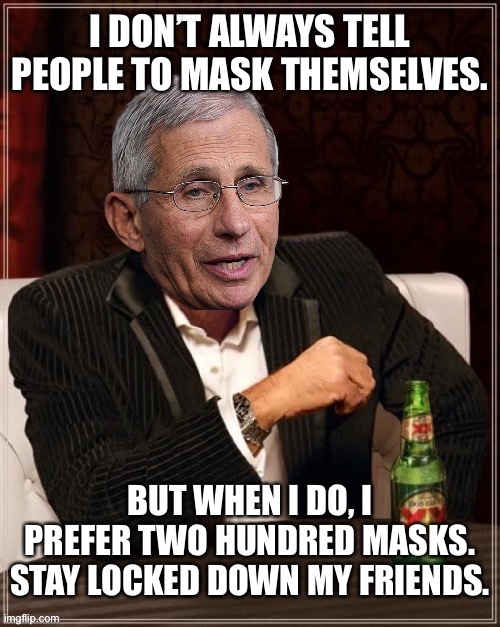 Fauci is a mask freak | I DON’T ALWAYS TELL PEOPLE TO MASK THEMSELVES. BUT WHEN I DO, I PREFER TWO HUNDRED MASKS. STAY LOCKED DOWN MY FRIENDS. | image tagged in fauci most interesting quack in the world,memes,masks,covid,lockdown,psycho | made w/ Imgflip meme maker