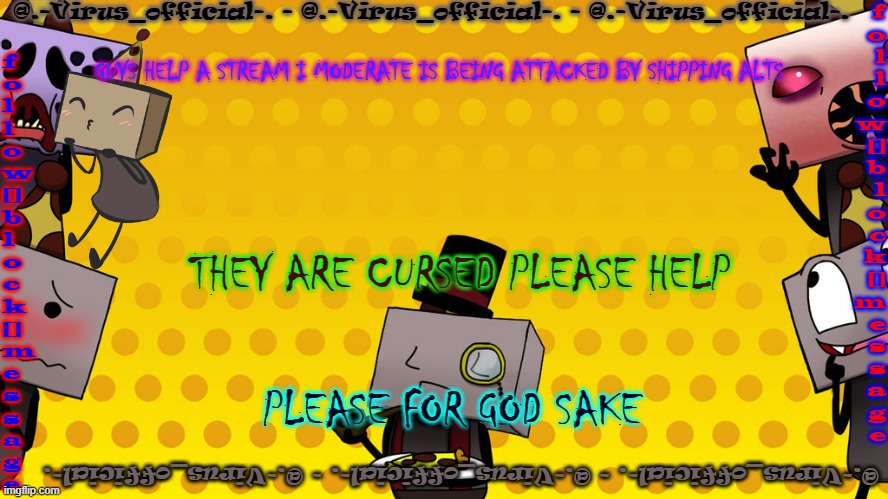 HELPPPPPPPPPPPPPPPPPPPP | GUYS HELP A STREAM I MODERATE IS BEING ATTACKED BY SHIPPING ALTS; THEY ARE CURSED PLEASE HELP; PLEASE FOR GOD SAKE | image tagged in virus's bbb temp | made w/ Imgflip meme maker