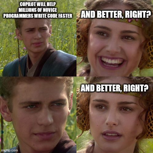 Copilot | COPILOT WILL HELP MILLIONS OF NOVICE PROGRAMMERS WRITE CODE FASTER; AND BETTER, RIGHT? AND BETTER, RIGHT? | image tagged in anakin padme 4 panel | made w/ Imgflip meme maker