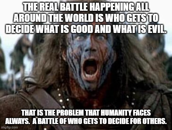 Braveheart  | THE REAL BATTLE HAPPENING ALL AROUND THE WORLD IS WHO GETS TO DECIDE WHAT IS GOOD AND WHAT IS EVIL. THAT IS THE PROBLEM THAT HUMANITY FACES  | image tagged in braveheart | made w/ Imgflip meme maker