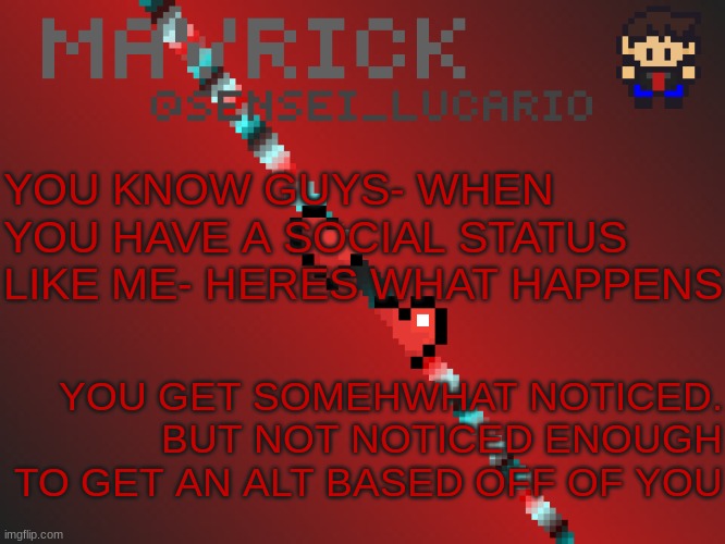 Mavrick Pixil Template | YOU KNOW GUYS- WHEN YOU HAVE A SOCIAL STATUS LIKE ME- HERES WHAT HAPPENS; YOU GET SOMEWHAT NOTICED.
BUT NOT NOTICED ENOUGH TO GET AN ALT BASED OFF OF YOU | image tagged in mavrick pixil template | made w/ Imgflip meme maker