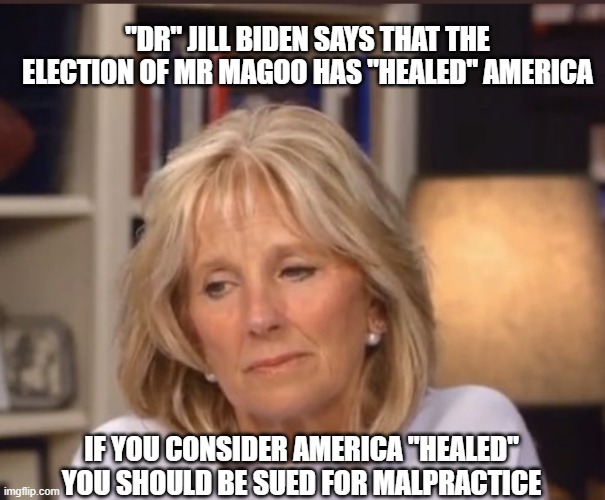 More BS from DC. Thanks "Doctor". | "DR" JILL BIDEN SAYS THAT THE ELECTION OF MR MAGOO HAS "HEALED" AMERICA; IF YOU CONSIDER AMERICA "HEALED" YOU SHOULD BE SUED FOR MALPRACTICE | image tagged in jill biden meme,liberals,democrats,dimwits,liars,fools | made w/ Imgflip meme maker