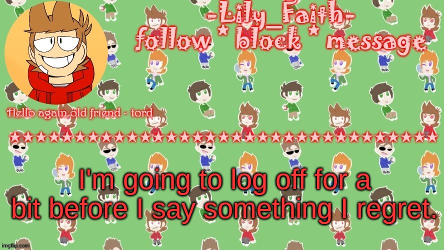 I might not be on tomorrow much either | I'm going to log off for a bit before I say something I regret. | image tagged in lily's tord temp thanks -virus_official- | made w/ Imgflip meme maker