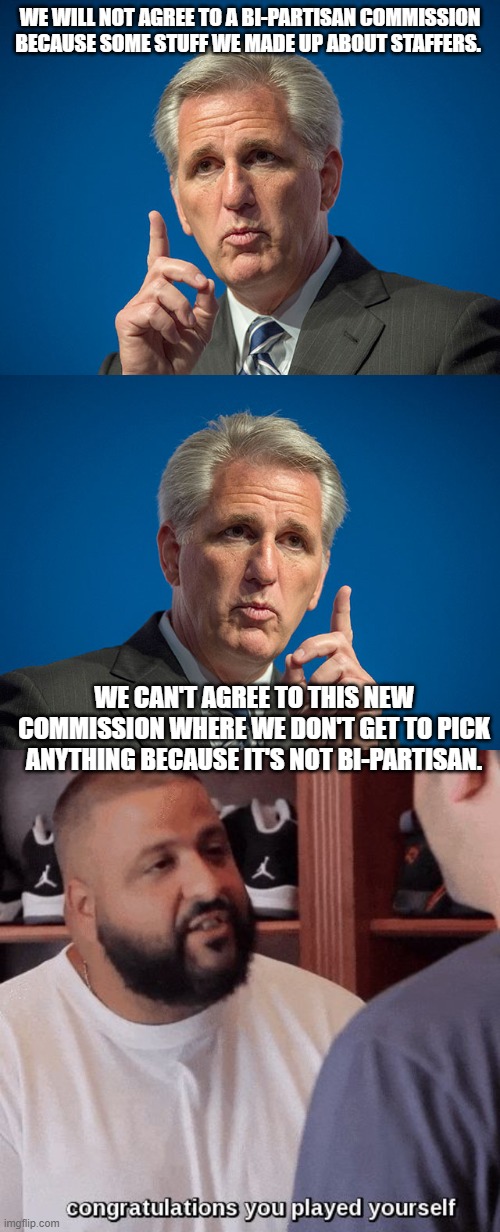 Now you get nuthin | WE WILL NOT AGREE TO A BI-PARTISAN COMMISSION BECAUSE SOME STUFF WE MADE UP ABOUT STAFFERS. WE CAN'T AGREE TO THIS NEW COMMISSION WHERE WE DON'T GET TO PICK ANYTHING BECAUSE IT'S NOT BI-PARTISAN. | image tagged in kevin mccarthy,congratulations you played yourself | made w/ Imgflip meme maker
