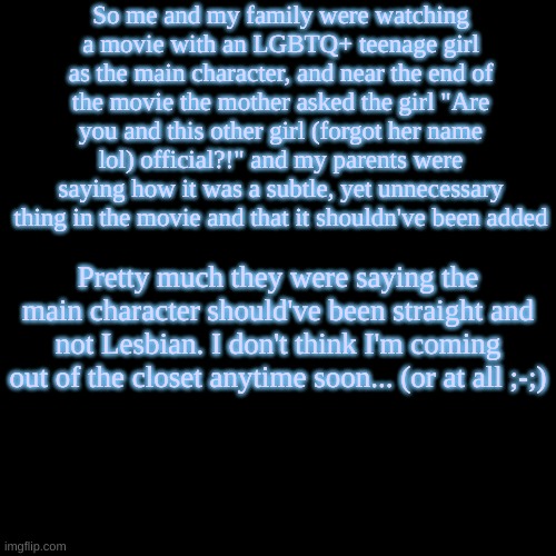 During the entire conversation, closeted me struggled to scream "If the movie director supports LGBTQ, then it's fine!" | So me and my family were watching a movie with an LGBTQ+ teenage girl as the main character, and near the end of the movie the mother asked the girl "Are you and this other girl (forgot her name lol) official?!" and my parents were saying how it was a subtle, yet unnecessary thing in the movie and that it shouldn've been added; Pretty much they were saying the main character should've been straight and not Lesbian. I don't think I'm coming out of the closet anytime soon... (or at all ;-;) | image tagged in blank transparent square,movies,movie,lgbtq,yeet,why are you reading this | made w/ Imgflip meme maker