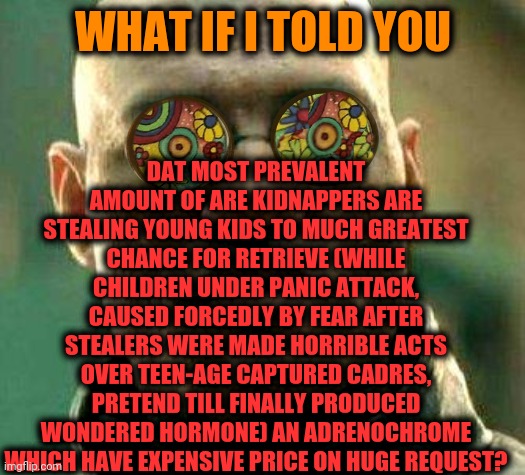 -Setting on lock. | DAT MOST PREVALENT AMOUNT OF ARE KIDNAPPERS ARE STEALING YOUNG KIDS TO MUCH GREATEST CHANCE FOR RETRIEVE (WHILE CHILDREN UNDER PANIC ATTACK, CAUSED FORCEDLY BY FEAR AFTER STEALERS WERE MADE HORRIBLE ACTS OVER TEEN-AGE CAPTURED CADRES, PRETEND TILL FINALLY PRODUCED WONDERED HORMONE) AN ADRENOCHROME WHICH HAVE EXPENSIVE PRICE ON HUGE REQUEST? WHAT IF I TOLD YOU | image tagged in acid kicks in morpheus,drugs are bad,yeah this is big brain time,what if i told you,kidnapping,children scared of rabbit | made w/ Imgflip meme maker