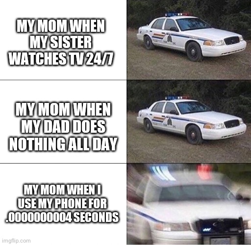 Moms be like: | MY MOM WHEN MY SISTER WATCHES TV 24/7; MY MOM WHEN MY DAD DOES NOTHING ALL DAY; MY MOM WHEN I USE MY PHONE FOR .0000000004 SECONDS | image tagged in police car | made w/ Imgflip meme maker