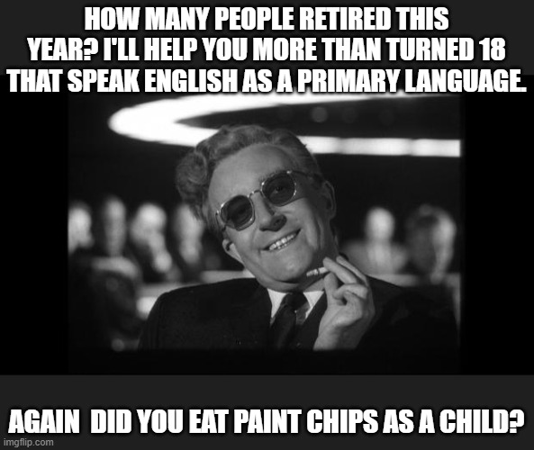 dr strangelove | HOW MANY PEOPLE RETIRED THIS YEAR? I'LL HELP YOU MORE THAN TURNED 18 THAT SPEAK ENGLISH AS A PRIMARY LANGUAGE. AGAIN  DID YOU EAT PAINT CHIP | image tagged in dr strangelove | made w/ Imgflip meme maker