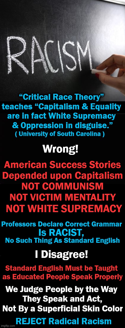 Life is Not ALL About RACE, Unless You Are a Radical Leftist Hell Bent On Division & Hate! | “Critical Race Theory” 
teaches “Capitalism & Equality 
are in fact White Supremacy 
& Oppression in disguise.”; ( University of South Carolina ); Wrong! American Success Stories
Depended upon Capitalism
NOT COMMUNISM
NOT VICTIM MENTALITY; NOT WHITE SUPREMACY; Professors Declare Correct Grammar 
 
No Such Thing As Standard English; Is RACIST, I Disagree! Standard English Must be Taught 
as Educated People Speak Properly; We Judge People by the Way 
They Speak and Act,
Not By a Superficial Skin Color; REJECT Radical Racism | image tagged in political meme,liberals vs conservatives,character matters,reject racism,division | made w/ Imgflip meme maker
