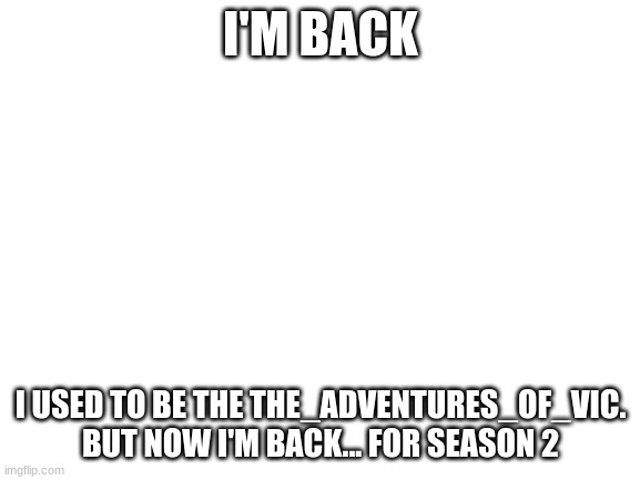 The Vic is Back. | I'M BACK; I USED TO BE THE THE_ADVENTURES_OF_VIC. BUT NOW I'M BACK... FOR SEASON 2 | image tagged in blank white template | made w/ Imgflip meme maker