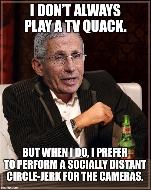 Fauci circle-jerk | I DON’T ALWAYS PLAY A TV QUACK. BUT WHEN I DO, I PREFER TO PERFORM A SOCIALLY DISTANT CIRCLE-JERK FOR THE CAMERAS. | image tagged in fauci most interesting quack in the world,memes,social distancing,covid,fake news,politics | made w/ Imgflip meme maker