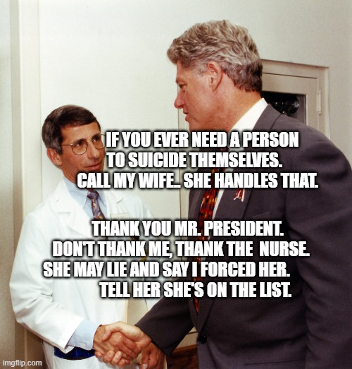 fauci clinton | IF YOU EVER NEED A PERSON TO SUICIDE THEMSELVES.      CALL MY WIFE.. SHE HANDLES THAT. THANK YOU MR. PRESIDENT.     DON'T THANK ME, THANK THE  NURSE.          SHE MAY LIE AND SAY I FORCED HER.                  
  TELL HER SHE'S ON THE LIST. | image tagged in fauci clinton | made w/ Imgflip meme maker