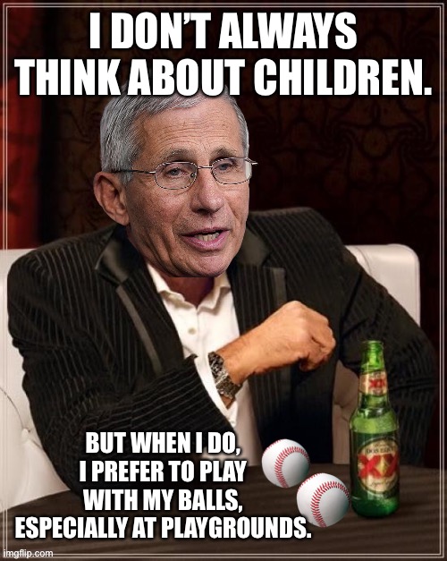 Fauci is obsessed with kids | I DON’T ALWAYS THINK ABOUT CHILDREN. BUT WHEN I DO, I PREFER TO PLAY WITH MY BALLS, ESPECIALLY AT PLAYGROUNDS. | image tagged in fauci most interesting quack in the world,memes,children,balls,bad joke,play | made w/ Imgflip meme maker