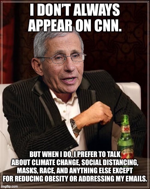 Fauci is NIH’s Hillary Clinton | I DON’T ALWAYS APPEAR ON CNN. BUT WHEN I DO, I PREFER TO TALK ABOUT CLIMATE CHANGE, SOCIAL DISTANCING, MASKS, RACE, AND ANYTHING ELSE EXCEPT FOR REDUCING OBESITY OR ADDRESSING MY EMAILS. | image tagged in fauci most interesting quack in the world,memes,cnn fake news,tv,doctor,email | made w/ Imgflip meme maker