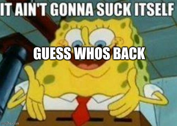 E | GUESS WHOS BACK | image tagged in it ain't gonna suck itself | made w/ Imgflip meme maker