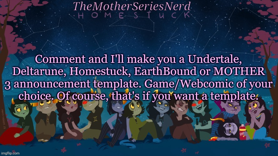 E | Comment and I'll make you a Undertale, Deltarune, Homestuck, EarthBound or MOTHER 3 announcement template. Game/Webcomic of your choice. Of course, that's if you want a template. | image tagged in norah's homestuck temp | made w/ Imgflip meme maker